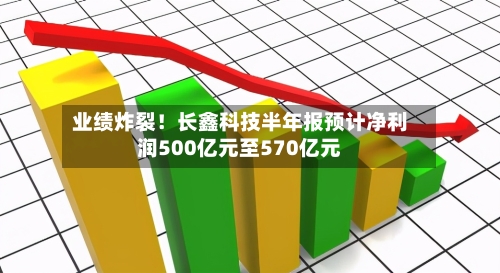 业绩炸裂！长鑫科技半年报预计净利润500亿元至570亿元
