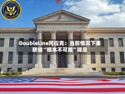 DoubleLine冈拉克：当前情况下美联储“根本不可能”降息-第2张图片