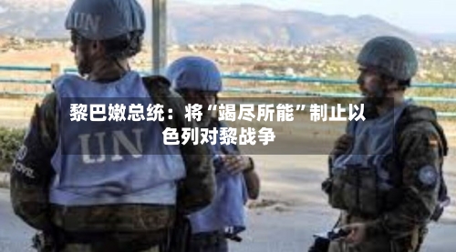 黎巴嫩总统：将“竭尽所能”制止以色列对黎战争-第2张图片