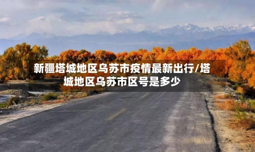 新疆塔城地区乌苏市疫情最新出行/塔城地区乌苏市区号是多少-第2张图片