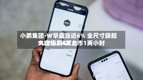 小鹏集团-W早盘涨近6% 全尺寸旗舰SUV小鹏GX上市1两小时大定超2.4万台