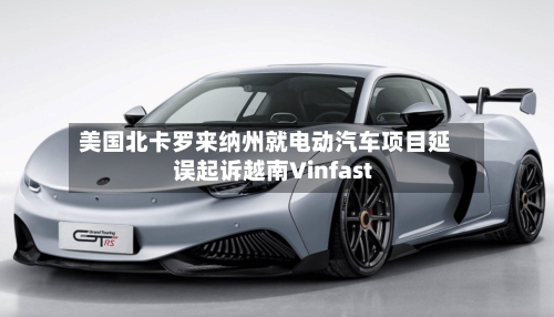 美国北卡罗来纳州就电动汽车项目延误起诉越南Vinfast-第2张图片