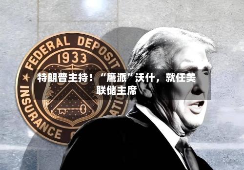 特朗普主持！“鹰派	”沃什，就任美联储主席-第3张图片