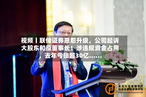 视频丨联储证券恩怨升级，公司起诉大股东和原董事长！涉违规资金占用，去年亏损超30亿……-第2张图片