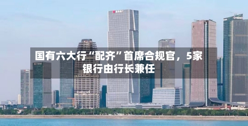 国有六大行“配齐”首席合规官	，5家银行由行长兼任-第3张图片