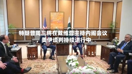 特朗普周三将在戴维营主持内阁会议，美伊谈判持续进行中-第2张图片