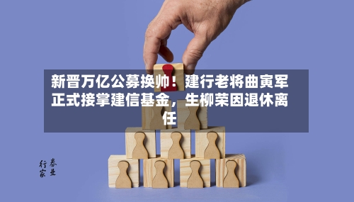 新晋万亿公募换帅！建行老将曲寅军正式接掌建信基金，生柳荣因退休离任-第3张图片