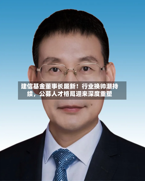 建信基金董事长履新！行业换帅潮持续，公募人才格局迎来深度重塑-第2张图片