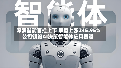 深演智能首挂上市 早盘上涨245.95%公司领跑AI决策智能体应用赛道-第3张图片