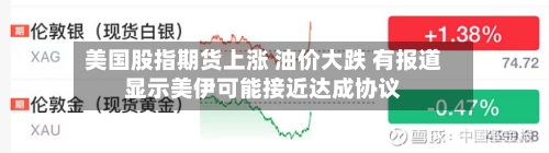 美国股指期货上涨 油价大跌 有报道显示美伊可能接近达成协议