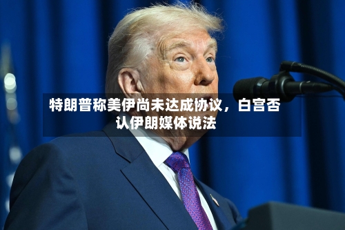 特朗普称美伊尚未达成协议，白宫否认伊朗媒体说法-第3张图片