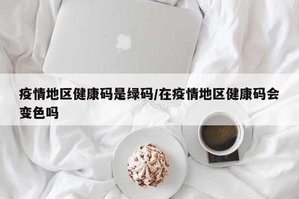 疫情地区健康码是绿码/在疫情地区健康码会变色吗
