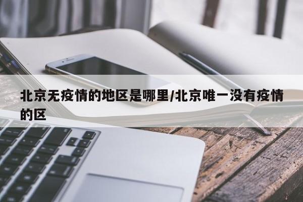 北京无疫情的地区是哪里/北京唯一没有疫情的区