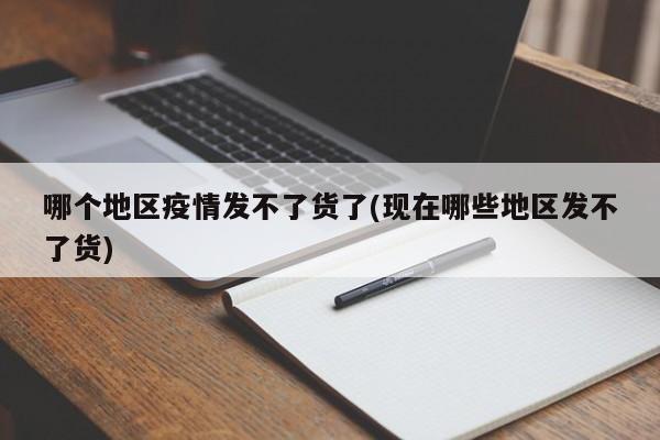 哪个地区疫情发不了货了(现在哪些地区发不了货)