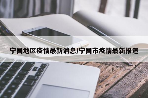 宁国地区疫情最新消息/宁国市疫情最新报道