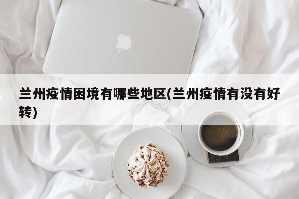 兰州疫情困境有哪些地区(兰州疫情有没有好转)