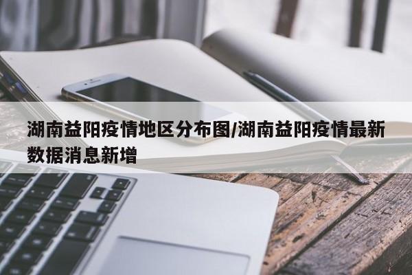 湖南益阳疫情地区分布图/湖南益阳疫情最新数据消息新增