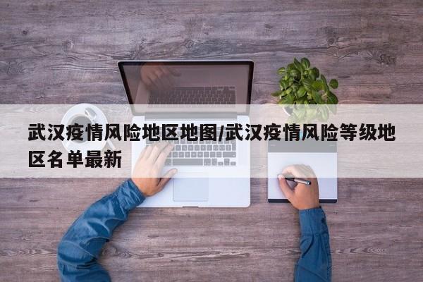 武汉疫情风险地区地图/武汉疫情风险等级地区名单最新