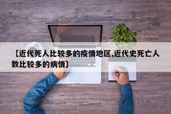 【近代死人比较多的疫情地区,近代史死亡人数比较多的病情】
