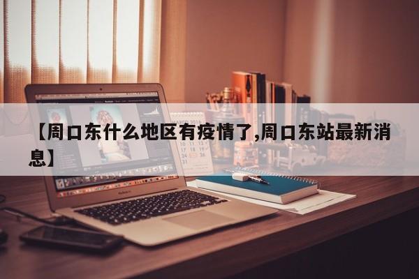 【周口东什么地区有疫情了,周口东站最新消息】