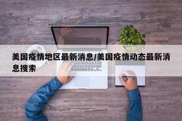 美国疫情地区最新消息/美国疫情动态最新消息搜索