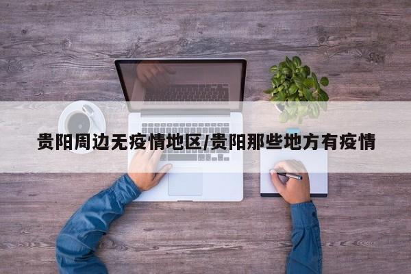 贵阳周边无疫情地区/贵阳那些地方有疫情