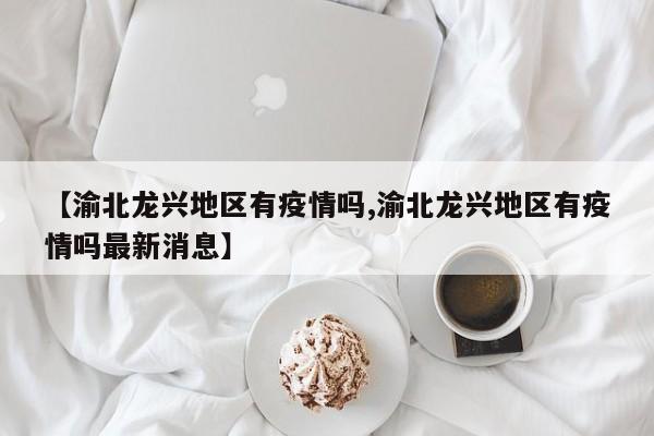 【渝北龙兴地区有疫情吗,渝北龙兴地区有疫情吗最新消息】