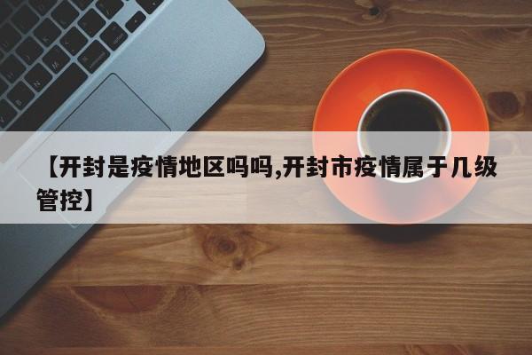 【开封是疫情地区吗吗,开封市疫情属于几级管控】