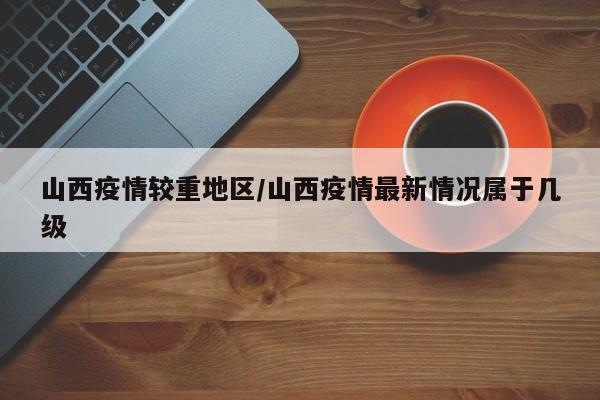 山西疫情较重地区/山西疫情最新情况属于几级