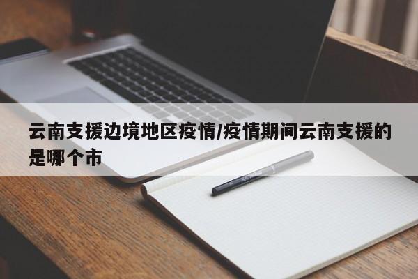 云南支援边境地区疫情/疫情期间云南支援的是哪个市