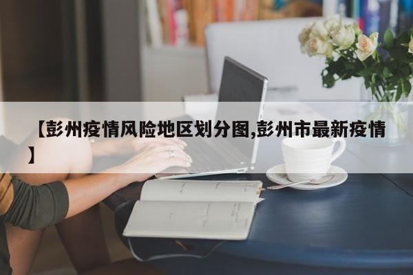【彭州疫情风险地区划分图,彭州市最新疫情】