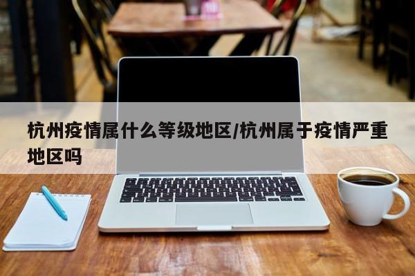 杭州疫情属什么等级地区/杭州属于疫情严重地区吗