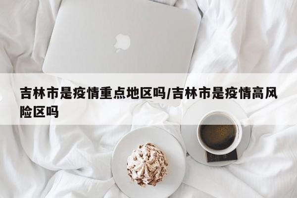 吉林市是疫情重点地区吗/吉林市是疫情高风险区吗
