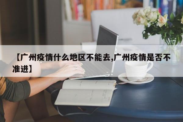 【广州疫情什么地区不能去,广州疫情是否不准进】