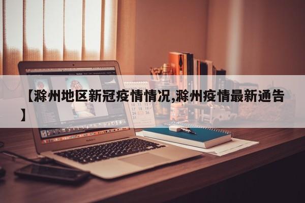 【滁州地区新冠疫情情况,滁州疫情最新通告】