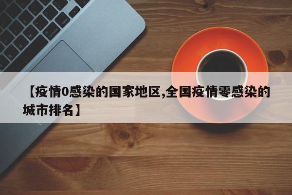 【疫情0感染的国家地区,全国疫情零感染的城市排名】